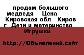 продам большого медведя  › Цена ­ 500 - Кировская обл., Киров г. Дети и материнство » Игрушки   